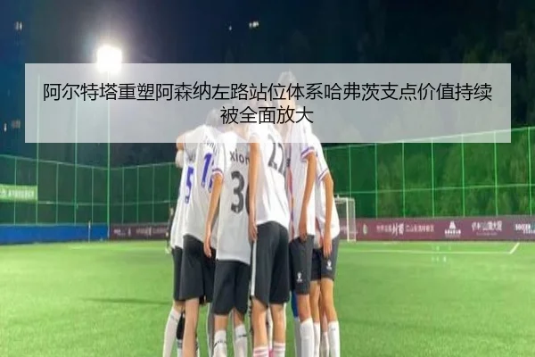 阿尔特塔重塑阿森纳左路站位体系哈弗茨支点价值持续被全面放大