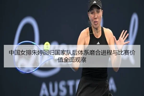 中国女排朱婷回归国家队后体系磨合进程与比赛价值全面观察