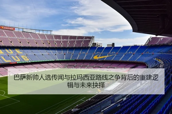 巴萨新帅人选传闻与拉玛西亚路线之争背后的重建逻辑与未来抉择