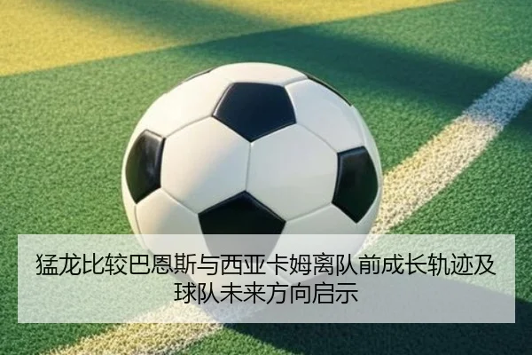 猛龙比较巴恩斯与西亚卡姆离队前成长轨迹及球队未来方向启示