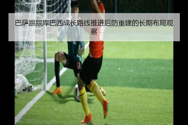 巴萨跟踪库巴西成长路线推进后防重建的长期布局观察