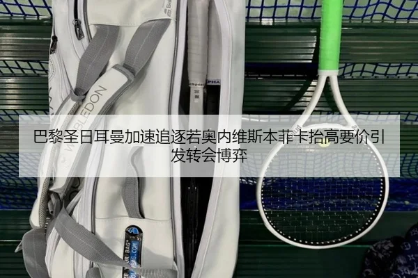 巴黎圣日耳曼加速追逐若奥内维斯本菲卡抬高要价引发转会博弈